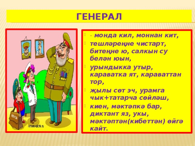 Генерал - монда кил, моннан кит, тешләреңне чистарт, битеңне ю, салкын су белән юын, урындыкка утыр, караватка ят, караваттан тор, җылы сөт эч, урамга чык+татарча сөйләш, киен, мәктәпкә бар, диктант яз, укы, мәктәптән(кибеттән) өйгә кайт. 