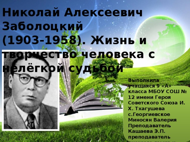 Николай Алексеевич Заболоцкий  (1903-1958). Жизнь и творчество человека с нелёгкой судьбой Выполнила учащаяся 9 «А» класса МБОУ СОШ № 12 имени Героя Советского Союза И. Х. Тхагушева с.Георгиевское Миносян Валерия Преподаватель Кашаева Э.П. преподаватель русского языка и литературы 