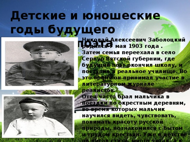 Детские и юношеские годы будущего великого поэта Николай Алексеевич Заболоцкий родился 7 мая 1903 года .  Затем семья переехала в село Сернур Вятской губернии, где будущий поэт окончил школу, и поступил в реальное училище. Во это время он принимал участие в литературном журнале реалистов.  Отец часто брал мальчика в поездки по окрестным деревням, во время которых мальчик научился видеть, чувствовать, понимать красоту русской природы, познакомился с бытом и трудом крестьян. Уже в детстве он писал стихи, много читал, а к двенадцати годам решил стать литератором.       