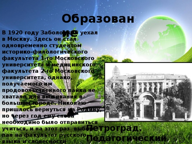 Образование В 1920 году Заболоцкий уехал в Москву. Здесь он стал одновременно студентом историко-филологического факультета 1-го Московского университета и медицинского факультета 2-го Московского университета, однако, получаемого им продовольственного пайка не хватало для выживания в большом городе. Николаю пришлось вернуться на Родину, но через год ему снова необходимо было отправиться учиться, и на этот раз выбор пал на факультет русского языка и словесности Петроградского педагогического института им. Герцена. Петроград. Педагогический институт 