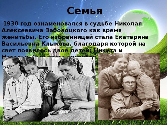 Семья  1930 год ознаменовался в судьбе Николая Алексеевича Заболоцкого как время женитьбы. Его избранницей стала Екатерина Васильевна Клыкова, благодаря которой на свет появилось двое детей: Никита и Наталья. Сын поэта посвятил отцу несколько биографических трудов. 