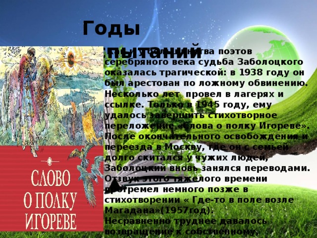 Годы испытаний     Как и у большинства поэтов серебряного века судьба Заболоцкого оказалась трагической: в 1938 году он был арестован по ложному обвинению. Несколько лет провел в лагерях и ссылке. Только в 1945 году, ему удалось завершить стихотворное переложение «Слова о полку Игореве». После окончательного освобождения и переезда в Москву, где он с семьей долго скитался у чужих людей, Заболоцкий вновь занялся переводами. Отзвук этого тяжелого времени прогремел немного позже в стихотворении « Где-то в поле возле Магадана»(1957год).  Несравненно труднее давалось возвращение к собственному, оригинальному творчеству ,однако, он сумел заново обрести себя. Родство природы и духовной жизни человека находит воплощение в выразительных образах и сюжетах. Стихотворение  «Завещание» продолжает тему памятника, высказанную Горацием, Державиным и Пушкиным. 