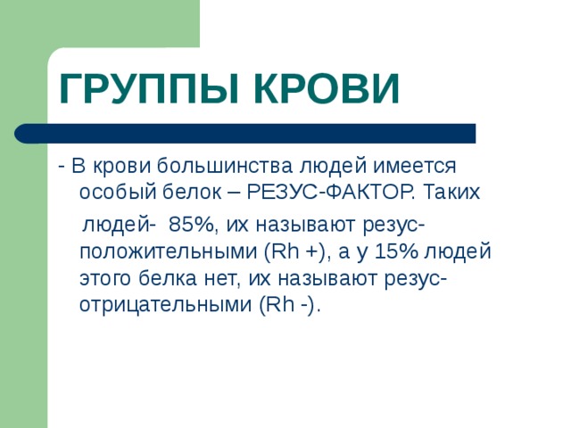 ГРУППЫ КРОВИ - В крови большинства людей имеется особый белок – РЕЗУС-ФАКТОР. Таких  людей- 85%, их называют резус-положительными ( Rh +), а у 15% людей этого белка нет, их называют резус-отрицательными ( Rh -).