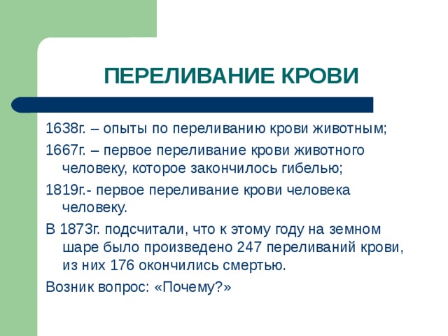 ПЕРЕЛИВАНИЕ КРОВИ 1638г. – опыты по переливанию крови животным; 1667г. – первое переливание крови животного человеку, которое закончилось гибелью; 1819г.- первое переливание крови человека человеку. В 1873г. подсчитали, что к этому году на земном шаре было произведено 247 переливаний крови, из них 176 окончились смертью. Возник вопрос: «Почему?»