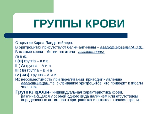 ГРУППЫ КРОВИ Открытие Карла Ландштейнера: В эритроцитах присутствуют белки-антинены – агглютиногены (А и В). В плазме крови – белки-антитела – агглютинины. (а и в). I (О) группа – а и в. II ( А ) группа – А и в III  ( В ) группа – В и а IV ( АВ)  группа – А и В Их несовместимость при переливании приводит к явлению агглютинации, т.е. склеиванию эритроцитов, что приводит к гибели человека. Группа крови- индивидуальная характеристика крови, различающаяся у особей одного вида наличием или отсутствием определенных антигенов в эритроцитах и антител в плазме крови.