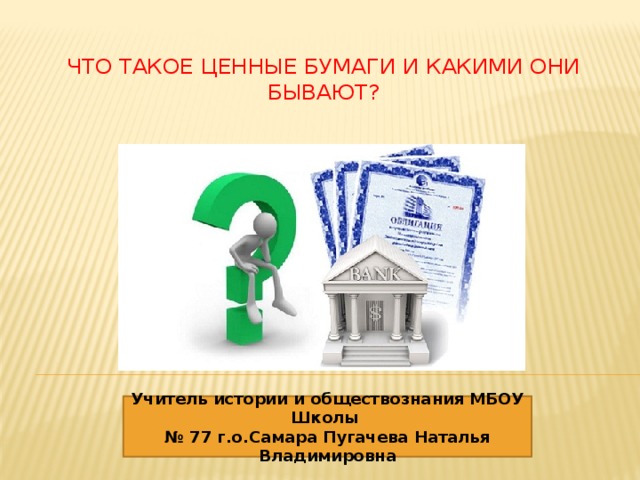 Что такое ценные бумаги и какими они бывают?   Учитель истории и обществознания МБОУ Школы № 77 г.о.Самара Пугачева Наталья Владимировна 
