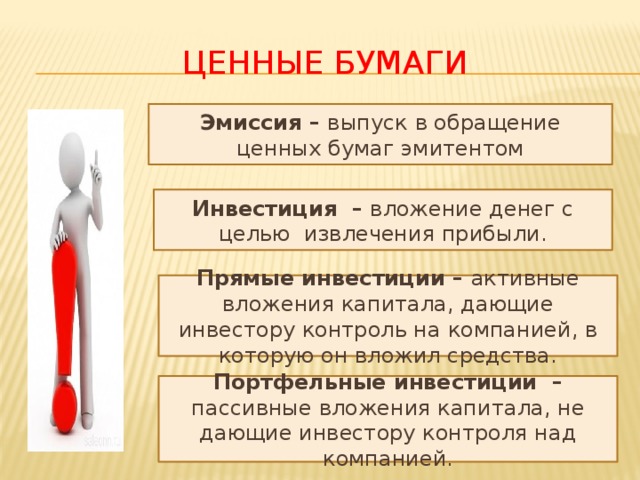 Ценные бумаги Эмиссия – выпуск в обращение ценных бумаг эмитентом Инвестиция – вложение денег с целью извлечения прибыли. Прямые инвестиции – активные вложения капитала, дающие инвестору контроль на компанией, в которую он вложил средства. Портфельные инвестиции – пассивные вложения капитала, не дающие инвестору контроля над компанией. 