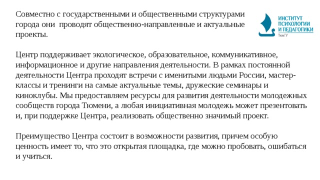 Совместно c государственными и общественными структурами города они проводят общественно-направленные и актуальные проекты.   Центр поддерживает экологическое, образовательное, коммуникативное, информационное и другие направления деятельности. В рамках постоянной деятельности Центра проходят встречи c именитыми людьми России, мастер-классы и тренинги на самые актуальные темы, дружеские семинары и киноклубы. Мы предоставляем ресурсы для развития деятельности молодежных сообществ города Тюмени, а любая инициативная молодежь может презентовать и, при поддержке Центра, реализовать общественно значимый проект.   Преимущество Центра состоит в возможности развития, причем особую ценность имеет то, что это открытая площадка, где можно пробовать, ошибаться и учиться. 