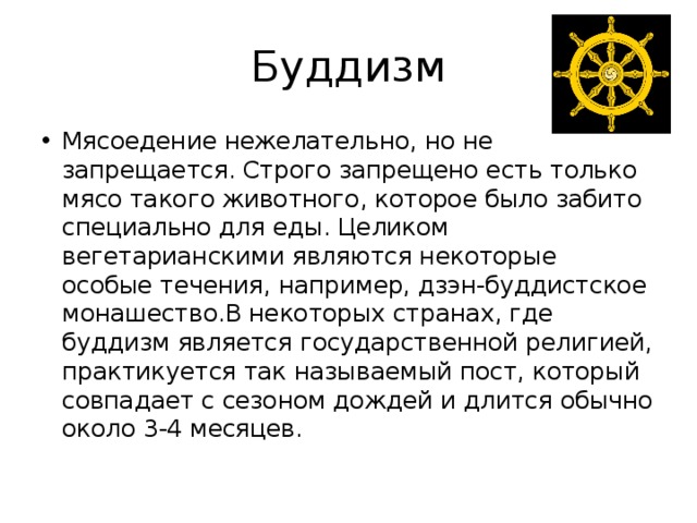Буддизм Мясоедение нежелательно, но не запрещается. Строго запрещено есть только мясо такого животного, которое было забито специально для еды. Целиком вегетарианскими являются некоторые особые течения, например, дзэн-буддистское монашество.В некоторых странах, где буддизм является государственной религией, практикуется так называемый пост, который совпадает с сезоном дождей и длится обычно около 3-4 месяцев. 