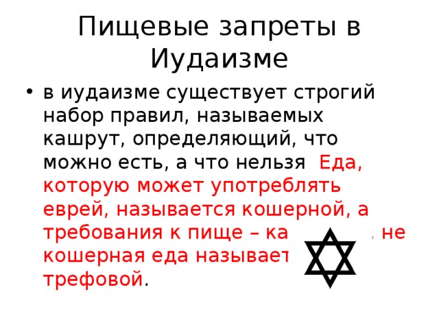 Пищевые запреты в Иудаизме в иудаизме существует строгий набор правил, называемых кашрут, определяющий, что можно есть, а что нельзя Еда, которую может употреблять еврей, называется кошерной, а требования к пище – кашрутом, не кошерная еда называется трефовой . 