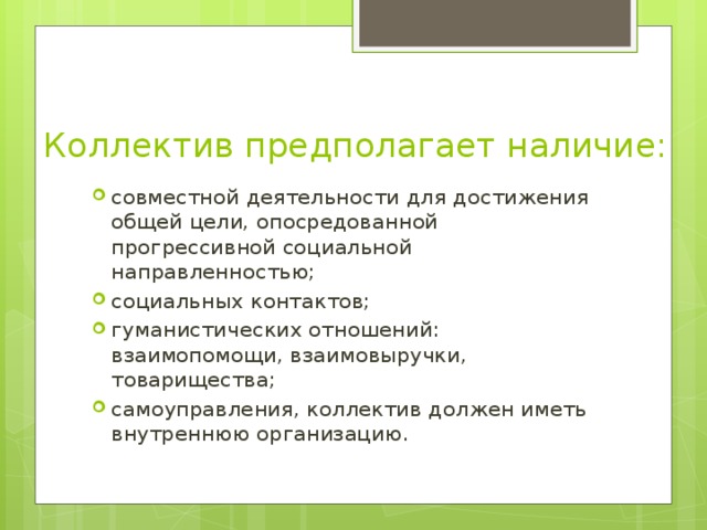 Коллектив предполагает наличие: совместной деятельности для достижения общей цели, опосредованной прогрессивной социальной направленностью; социальных контактов; гуманистических отношений: взаимопомощи, взаимовыручки, товарищества; самоуправления, коллектив должен иметь внутреннюю организацию. 