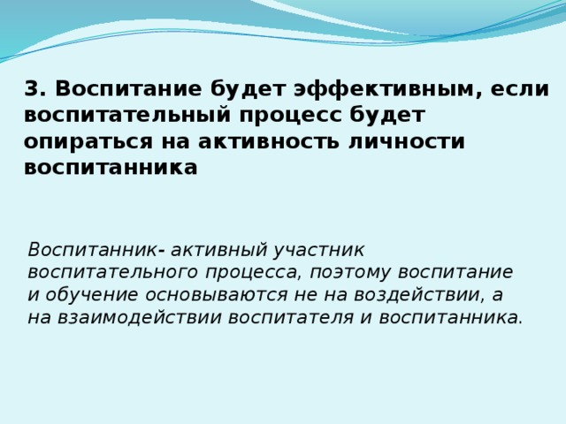 3. Воспитание будет эффективным, если воспитательный процесс будет опираться на активность личности воспитанника Воспитанник- активный участник воспитательного процесса, поэтому воспитание и обучение основываются не на воздействии, а на взаимодействии воспитателя и воспитанника. 