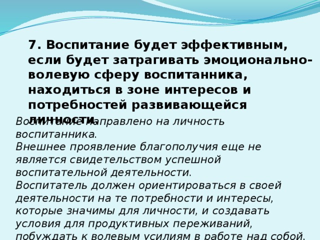7. Воспитание будет эффективным, если будет затрагивать эмоционально-волевую сферу воспитанника, находиться в зоне интересов и потребностей развивающейся личности. Воспитание направлено на личность воспитанника. Внешнее проявление благополучия еще не является свидетельством успешной воспитательной деятельности. Воспитатель должен ориентироваться в своей деятельности на те потребности и интересы, которые значимы для личности, и создавать условия для продуктивных переживаний, побуждать к волевым усилиям в работе над собой. 