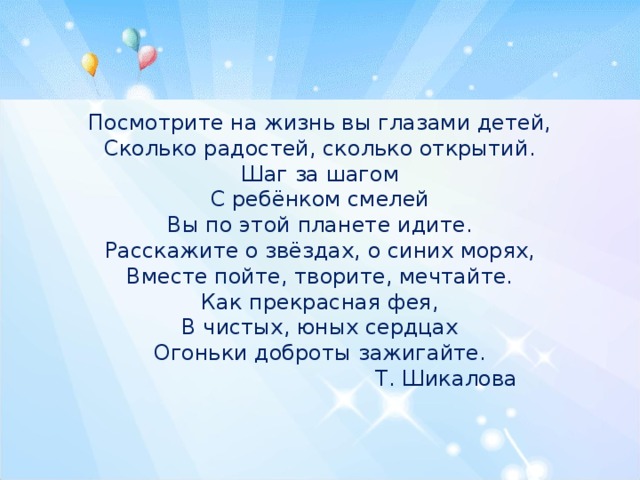 Посмотрите на жизнь вы глазами детей, Сколько радостей, сколько открытий. Шаг за шагом С ребёнком смелей Вы по этой планете идите. Расскажите о звёздах, о синих морях, Вместе пойте, творите, мечтайте. Как прекрасная фея, В чистых, юных сердцах Огоньки доброты зажигайте.  Т. Шикалова 