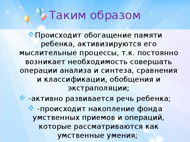 Таким образом Происходит обогащение памяти ребенка, активизируются его мыслительные процессы, т.к. постоянно возникает необходимость совершать операции анализа и синтеза, сравнения и классификации, обобщения и экстраполяции;  -активно развивается речь ребенка;  -происходит накопление фонда умственных приемов и операций, которые рассматриваются как умственные умения; 