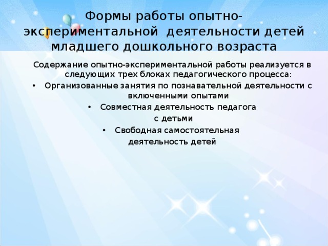 Формы работы опытно-экспериментальной деятельности детей младшего дошкольного возраста Содержание опытно-экспериментальной работы реализуется в следующих трех блоках педагогического процесса: Организованные занятия по познавательной деятельности с включенными опытами Совместная деятельность педагога  с детьми Свободная самостоятельная деятельность детей 