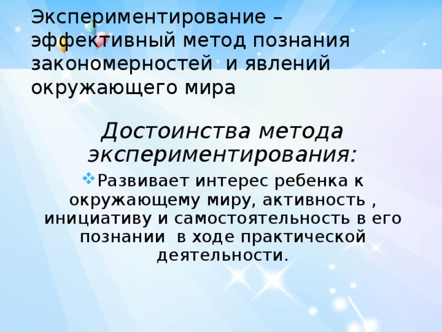   Экспериментирование – эффективный метод познания закономерностей и явлений окружающего мира   Достоинства метода экспериментирования: Развивает интерес ребенка к окружающему миру, активность , инициативу и самостоятельность в его познании в ходе практической деятельности. 