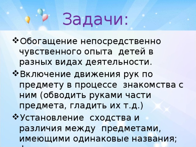 Задачи: Обогащение непосредственно чувственного опыта детей в разных видах деятельности. Включение движения рук по предмету в процессе знакомства с ним (обводить руками части предмета, гладить их т.д.) Установление сходства и различия между предметами, имеющими одинаковые названия; формировать умение называть свойства предметов. 