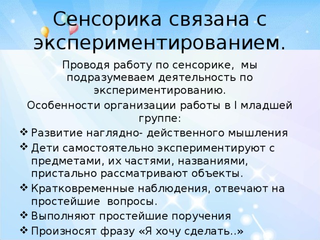 Сенсорика связана с экспериментированием. Проводя работу по сенсорике, мы подразумеваем деятельность по экспериментированию. Особенности организации работы в I младшей группе: Развитие наглядно- действенного мышления Дети самостоятельно экспериментируют с предметами, их частями, названиями, пристально рассматривают объекты. Кратковременные наблюдения, отвечают на простейшие вопросы. Выполняют простейшие поручения Произносят фразу «Я хочу сделать..» 