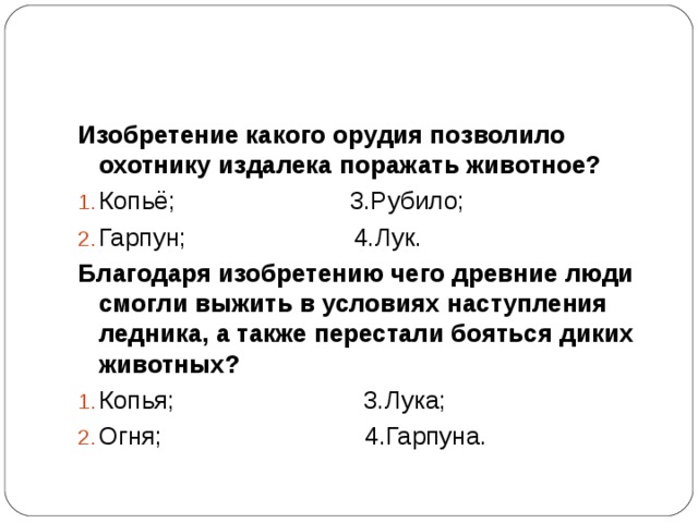 Изобретение какого орудия позволило охотнику издалека поражать животное? Копьё; 3.Рубило; Гарпун; 4.Лук. Благодаря изобретению чего древние люди смогли выжить в условиях наступления ледника, а также перестали бояться диких животных? Копья; 3.Лука; Огня; 4.Гарпуна. 