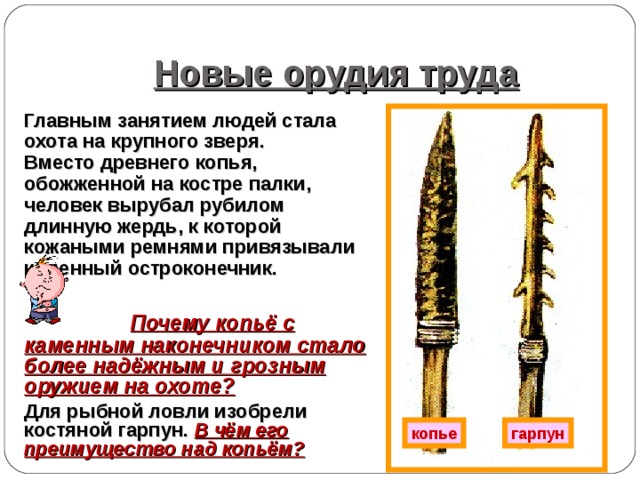 Новые орудия труда Главным занятием людей стала охота на крупного зверя. Вместо древнего копья, обожженной на костре палки, человек вырубал рубилом длинную жердь, к которой кожаными ремнями привязывали каменный остроконечник.   Почему копьё с каменным наконечником стало более надёжным и грозным оружием на охоте? Для рыбной ловли изобрели костяной гарпун. В чём его преимущество над копьём?  копье гарпун 