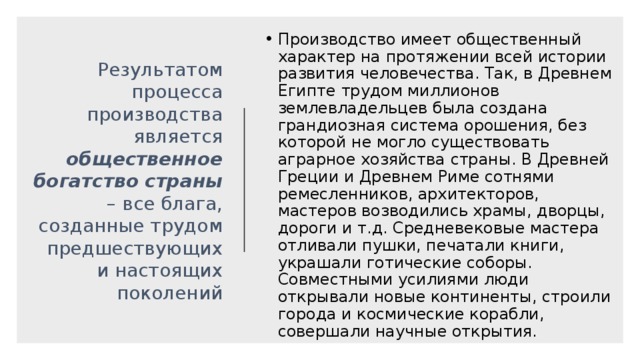 Производство имеет общественный характер на протяжении всей истории развития человечества. Так, в Древнем Египте трудом миллионов землевладельцев была создана грандиозная система орошения, без которой не могло существовать аграрное хозяйства страны. В Древней Греции и Древнем Риме сотнями ремесленников, архитекторов, мастеров возводились храмы, дворцы, дороги и т.д. Средневековые мастера отливали пушки, печатали книги, украшали готические соборы. Совместными усилиями люди открывали новые континенты, строили города и космические корабли, совершали научные открытия. Результатом процесса производства является общественное богатство страны – все блага, созданные трудом предшествующих и настоящих поколений 