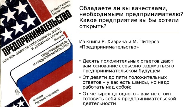 Обладаете ли вы качествами, необходимыми предпринимателю?  Какое предприятие вы бы хотели открыть? Из книги Р. Хизрича и М. Питерса «Предпринимательство» Десять положительных ответов дают вам основание серьезно задуматься о предпринимательском будущем От девяти до пяти положительных ответов – у вас есть шансы, но надо работать над собой; От четырех до одного – вам не стоит готовить себя к предпринимательской деятельности 