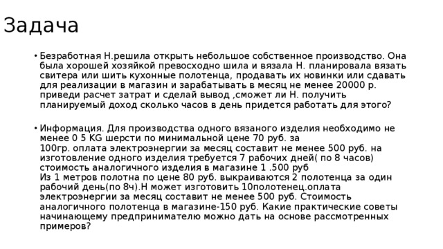 Задача Безработная Н.решила открыть небольшое собственное производство. Она была хорошей хозяйкой превосходно шила и вязала Н. планировала вязать свитера или шить кухонные полотенца, продавать их новинки или сдавать для реализации в магазин и зарабатывать в месяц не менее 20000 р.  приведи расчет затрат и сделай вывод ,сможет ли Н. получить планируемый доход сколько часов в день придется работать для этого?   Информация. Для производства одного вязаного изделия необходимо не менее 0 5 KG шерсти по минимальной цене 70 руб. за  100гр. оплата электроэнергии за месяц составит не менее 500 руб. на изготовление одного изделия требуется 7 рабочих дней( по 8 часов) стоимость аналогичного изделия в магазине 1 .500 руб   Из 1 метров полотна по цене 80 руб. выкраиваются 2 полотенца за один рабочий день(по 8ч).Н может изготовить 10полотенец.оплата электроэнергии за месяц составит не менее 500 руб. Стоимость аналогичного полотенца в магазине-150 руб. Какие практические советы начинающему предпринимателю можно дать на основе рассмотренных примеров? 