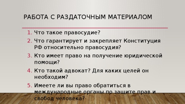 Работа с раздаточным материалом Что такое правосудие? Что гарантирует и закрепляет Конституция РФ относительно правосудия? Кто имеет право на получение юридической помощи? Кто такой адвокат? Для каких целей он необходим? Имеете ли вы право обратиться в международные органы по защите прав и свобод человека? 