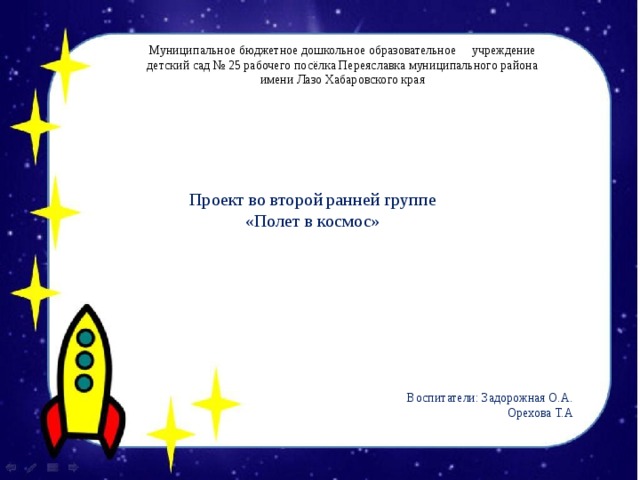 Муниципальное бюджетное дошкольное образовательное учреждение детский сад № 25 рабочего посёлка Переяславка муниципального района имени Лазо Хабаровского края Проект во второй ранней группе «Полет в космос»   Воспитатели: Задорожная О.А. Орехова Т.А 