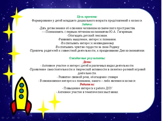 Цель проекта: Формирование у детей младшего дошкольного возраста представлений о космосе. Задачи: -Дать детям знания об освоении человеком космического пространства. ----Познакомить с первым лётчиком-космонавтом Ю.А. Гагариным. -Обогащать детский лексикон. -Развивать мышление, интерес к познанию. -Воспитывать интерес к неизведанному. -Воспитывать чувство гордости за свою Родину. -Привлечь родителей к совместной деятельности, к празднованию Дня космонавтики.   Ожидаемые результаты: Дети: - Активное участие и интерес детей в различных видах деятельности. -Проявление самостоятельности и творческой активности в сюжетно-ролевой игровой деятельности. - Развитие связной речи, обогащение словаря - Возникновение интереса к познанию, какого – либо явления в космосе. Родители: - Повышение интереса к работе ДОУ. - Активное участие в тематических выставках. 
