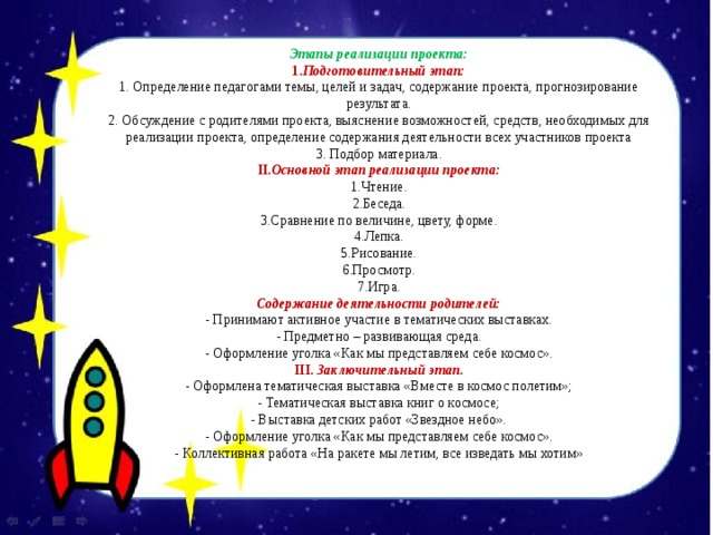 Этапы реализации проекта: 1. Подготовительный этап: 1. Определение педагогами темы, целей и задач, содержание проекта, прогнозирование результата. 2. Обсуждение с родителями проекта, выяснение возможностей, средств, необходимых для реализации проекта, определение содержания деятельности всех участников проекта 3. Подбор материала. II .Основной этап реализации проекта: 1.Чтение. 2.Беседа. 3.Сравнение по величине, цвету, форме. 4.Лепка. 5.Рисование. 6.Просмотр. 7.Игра. Содержание деятельности родителей: - Принимают активное участие в тематических выставках. - Предметно – развивающая среда. - Оформление уголка «Как мы представляем себе космос». III. Заключительный этап. - Оформлена тематическая выставка «Вместе в космос полетим»; - Тематическая выставка книг о космосе; - Выставка детских работ «Звездное небо». - Оформление уголка «Как мы представляем себе космос». - Коллективная работа «На ракете мы летим, все изведать мы хотим» 