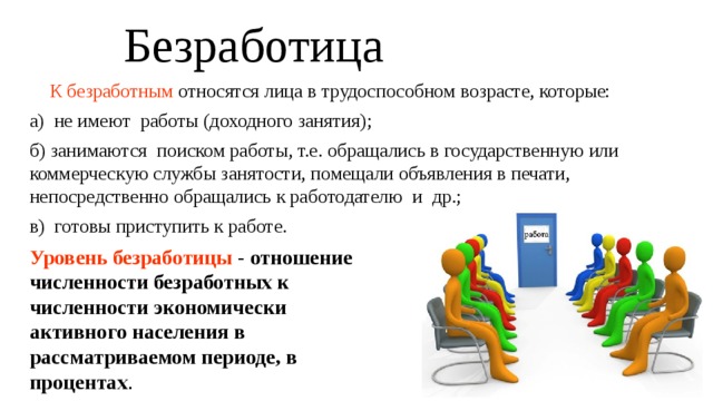 Безработица  К безработным относятся лица в трудоспособном возрасте, которые: а) не имеют работы (доходного занятия); б) занимаются поиском работы, т.е. обращались в государственную или коммерческую службы занятости, помещали объявления в печати, непосредственно обращались к работодателю и др.; в) готовы приступить к работе. Уровень безработицы - отношение численности безработных к численности экономически активного населения в рассматриваемом периоде, в процентах . 