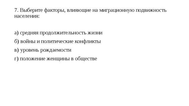 7. Выберите факторы, влияющие на миграционную подвижность населения:   а) средняя продолжительность жизни б) войны и политические конфликты в) уровень рождаемости г) положение женщины в обществе 
