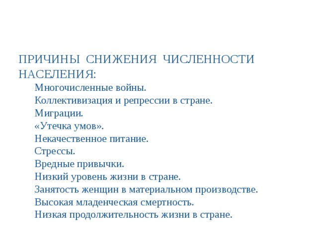 ПРИЧИНЫ СНИЖЕНИЯ ЧИСЛЕННОСТИ НАСЕЛЕНИЯ: Многочисленные войны. Коллективизация и репрессии в стране. Миграции. «Утечка умов». Некачественное питание. Стрессы. Вредные привычки. Низкий уровень жизни в стране. Занятость женщин в материальном производстве. Высокая младенческая смертность. Низкая продолжительность жизни в стране. 