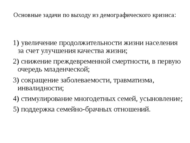 Основные задачи по выходу из демографического кризиса :   1) увеличение продолжительности жизни населения за счет улучшения качества жизни; 2) снижение преждевременной смертности, в первую очередь младенческой; 3) сокращение заболеваемости, травматизма, инвалидности; 4) стимулирование многодетных семей, усыновление; 5) поддержка семейно-брачных отношений. 