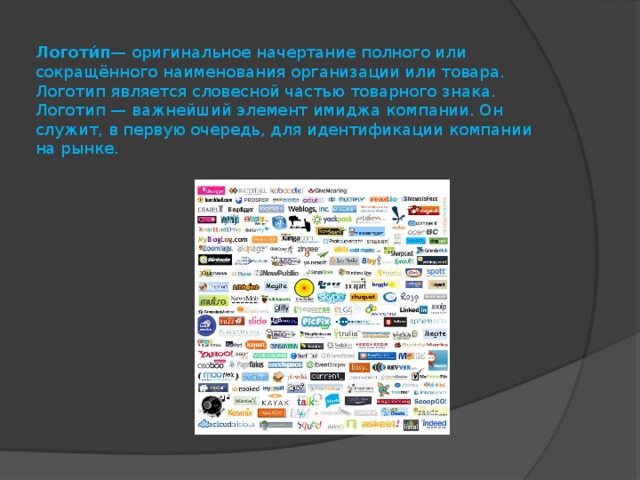 Логоти́п — оригинальное начертание полного или сокращённого наименования организации или товара. Логотип является словесной частью товарного знака.  Логотип — важнейший элемент имиджа компании. Он служит, в первую очередь, для идентификации компании на рынке. 