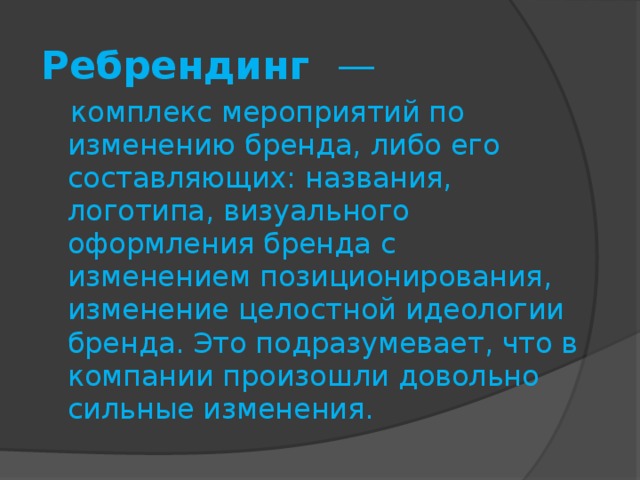 Ребрендинг —  комплекс мероприятий по изменению бренда, либо его составляющих: названия, логотипа, визуального оформления бренда с изменением позиционирования, изменение целостной идеологии бренда. Это подразумевает, что в компании произошли довольно сильные изменения. 