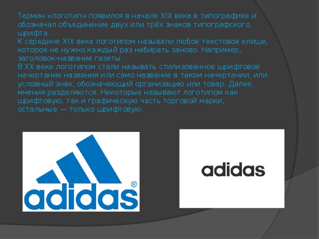 Термин «логотип» появился в начале Х IX века в типографике и обозначал объединение двух или трёх знаков типографского шрифта.  К середине Х IX века логотипом называли любое текстовое клише, которое не нужно каждый раз набирать заново. Например, заголовок-название газеты.  В Х X веке логотипом стали называть стилизованное шрифтовое начертание названия или само название в таком начертании, или условный знак, обозначающий организацию или товар. Далее, мнения разделяются. Некоторые называют логотипом как шрифтовую, так и графическую часть торговой марки, остальные — только шрифтовую.   