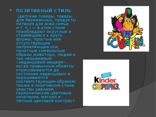 позитивный стиль  (детские товары, товары для беременных, продукты питания для всей семьи и т. п.) — в этом стиле преобладают округлые и стремящиеся к кругу формы, простые или отсутствующие направляющие оси, понятные символьные образы животных, людей и так называемый «леденцовый вещизм», когда привычные объекты отрисовываются до состояния леденцовых и окрашиваются соответствующим образом; также в позитивном стиле уместен реализм, гармонические цветовые сочетания, мягкий и теплый цветовой контраст 