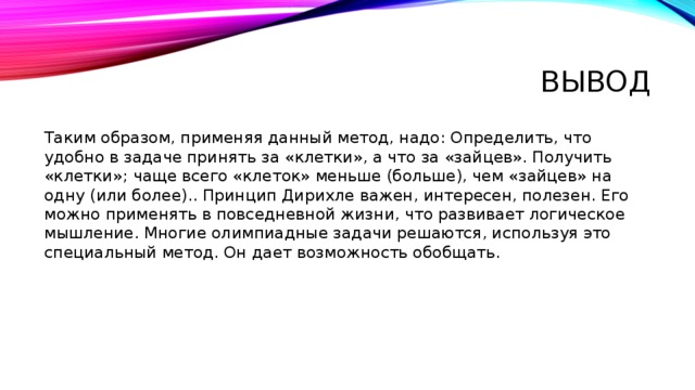 Вывод Таким образом, применяя данный метод, надо: Определить, что удобно в задаче принять за «клетки», а что за «зайцев». Получить «клетки»; чаще всего «клеток» меньше (больше), чем «зайцев» на одну (или более).. Принцип Дирихле важен, интересен, полезен. Его можно применять в повседневной жизни, что развивает логическое мышление. Многие олимпиадные задачи решаются, используя это специальный метод. Он дает возможность обобщать. 