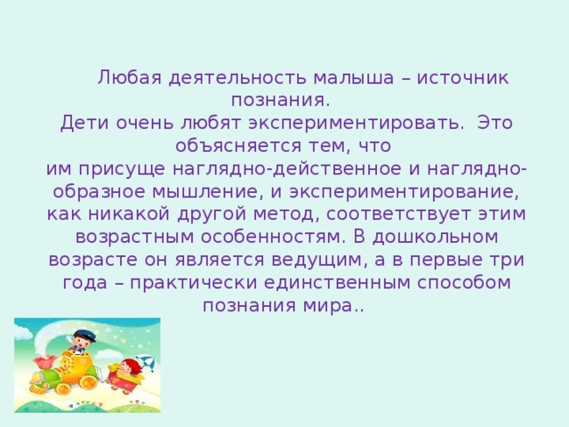 Любая деятельность малыша – источник познания.  Дети очень любят экспериментировать. Это объясняется тем, что  им присуще наглядно-действенное и наглядно-образное мышление, и экспериментирование, как никакой другой метод, соответствует этим возрастным особенностям. В дошкольном возрасте он является ведущим, а в первые три года – практически единственным способом познания мира.. 