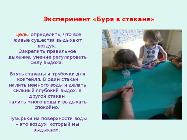 Эксперимент «Буря в стакане»   Цель: определить, что все живые существа выдыхают воздух. Закрепить правильное дыхание, умение регулировать силу выдоха. Взять стаканы и трубочки для коктейля. В один стакан налить немного воды и делать сильный глубокий выдох. В другой стакан налить много воды и выдыхать спокойно. Пузырьки на поверхности воды – это воздух, который мы выдыхаем.  