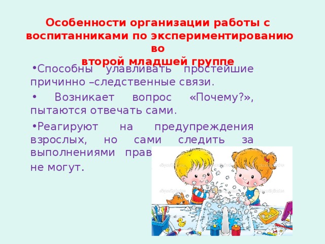 Особенности организации работы с воспитанниками по экспериментированию во второй младшей группе Способны улавливать простейшие причинно –следственные связи.  Возникает вопрос «Почему?», пытаются отвечать сами. Реагируют на предупреждения взрослых, но сами следить за выполнениями правил безопасности не могут . 