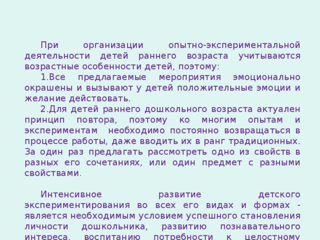 При организации опытно-экспериментальной деятельности детей раннего возраста учитываются возрастные особенности детей, поэтому: Все предлагаемые мероприятия эмоционально окрашены и вызывают у детей положительные эмоции и желание действовать. Для детей раннего дошкольного возраста актуален принцип повтора, поэтому ко многим опытам и экспериментам необходимо постоянно возвращаться в процессе работы, даже вводить их в ранг традиционных. За один раз предлагать рассмотреть одно из свойств в разных его сочетаниях, или один предмет с разными свойствами.  Интенсивное развитие детского экспериментирования во всех его видах и формах - является необходимым условием успешного становления личности дошкольника, развитию познавательного интереса, воспитанию потребности к целостному восприятию окружающего мира. 