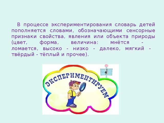 В процессе экспериментирования словарь детей пополняется словами, обозначающими сенсорные признаки свойства, явления или объекта природы (цвет, форма, величина: мнётся -  ломается, высоко - низко - далеко, мягкий -  твёрдый - тёплый и прочее). 