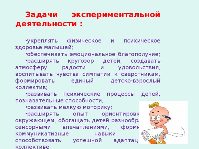 Задачи экспериментальной деятельности :  укреплять физическое и психическое здоровье малышей; обеспечивать эмоциональное благополучие; расширять кругозор детей, создавать атмосферу радости и удовольствия, воспитывать чувства симпатии к сверстникам, формировать единый детско-взрослый коллектив; развивать психические процессы детей, познавательные способности; развивать мелкую моторику; расширять опыт ориентировки в окружающем, обогащать детей разнообразными сенсорными впечатлениями, формировать коммуникативные навыки детей, способствовать успешной адаптации в коллективе;. 