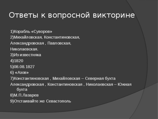 Ответы к вопросной викторине 1)Корабль «Суворов» 2)Михайловская, Константиновская, Александровская , Павловская, Николаевская. 3)Из известняка 4)1820 5)08.08.1827 6) «Азов» 7)Константиновская , Михайловская – Северная бухта Александровская , Константиновская , Николаевская – Южная бухта 8)М.П.Лазарев 9)Отстаивайте же Севастополь 