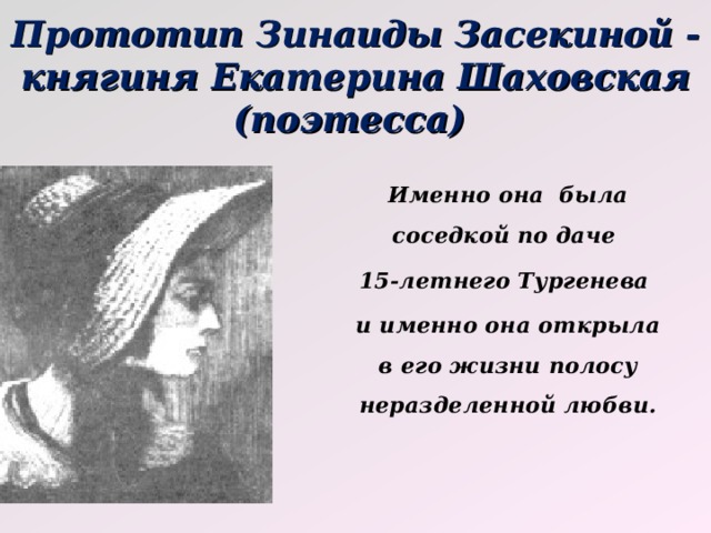 Прототип Зинаиды Засекиной - княгиня Екатерина Шаховская (поэтесса) Именно она была соседкой по даче 15-летнего Тургенева и именно она открыла в его жизни полосу неразделенной любви. 