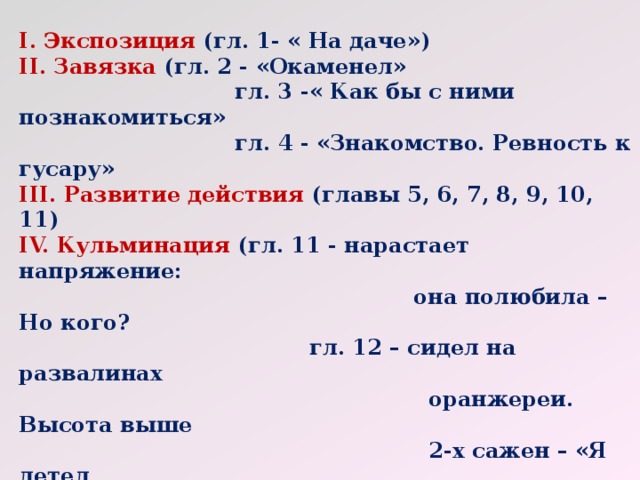 I. Экспозиция (гл. 1- « На даче»)  II. Завязка (гл. 2 - «Окаменел»  гл. 3 -« Как бы с ними познакомиться»  гл. 4 - «Знакомство. Ревность к гусару»  III. Развитие действия (главы 5, 6, 7, 8, 9, 10, 11)  IV. Кульминация (гл. 11 - нарастает напряжение:  она полюбила –Но кого?  гл. 12 – сидел на развалинах  оранжереи. Высота выше  2-х сажен – «Я летел  вниз». «Ведь я люблю  тебя. Встань»  гл. 17 –« Это был мой отец»  V. Развязка (гл. 21 «Вот это любовь»)  VI. Эпилог (гл. 22.-Смерть Зинаиды. « О молодость». 